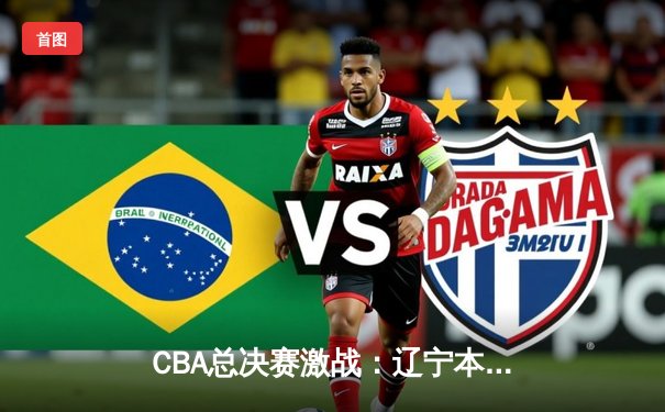 CBA总决赛激战：辽宁本钢逆转广东宏远，总比分2-1领先