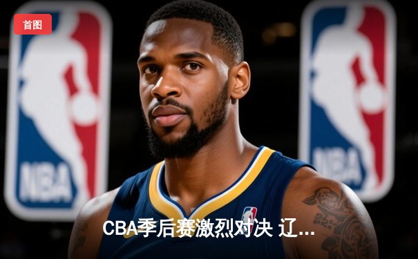 CBA季后赛激烈对决 辽宁本钢加时险胜广东宏远